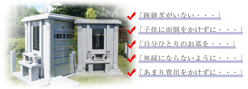 「跡継ぎがいない・・・」「子供に面倒をかけずに・・・」「自分ひとりのお墓を・・・」「無縁にならないように・・・」「あまり費用をかけずに・・・」